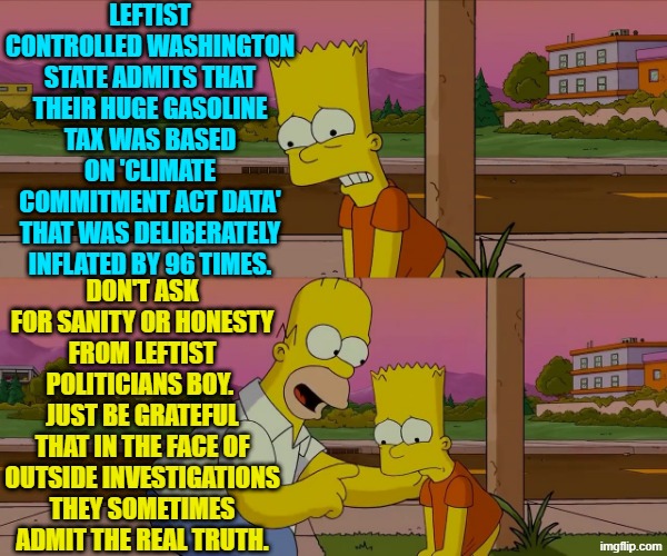 The 'truth' will pour out from leftist politicians . . . sometimes. | LEFTIST CONTROLLED WASHINGTON STATE ADMITS THAT THEIR HUGE GASOLINE TAX WAS BASED ON 'CLIMATE COMMITMENT ACT DATA' THAT WAS DELIBERATELY INFLATED BY 96 TIMES. DON'T ASK FOR SANITY OR HONESTY FROM LEFTIST POLITICIANS BOY.  JUST BE GRATEFUL THAT IN THE FACE OF OUTSIDE INVESTIGATIONS THEY SOMETIMES ADMIT THE REAL TRUTH. | image tagged in worst day of my life | made w/ Imgflip meme maker