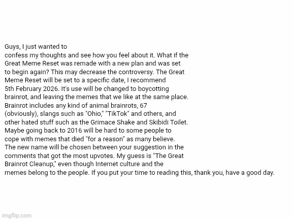 Idea | Guys, I just wanted to confess my thoughts and see how you feel about it. What if the Great Meme Reset was remade with a new plan and was set to begin again? This may decrease the controversy. The Great Meme Reset will be set to a specific date, I recommend 5th February 2026. It's use will be changed to boycotting brainrot, and leaving the memes that we like at the same place. Brainrot includes any kind of animal brainrots, 67 (obviously), slangs such as "Ohio," "TikTok" and others, and other hated stuff such as the Grimace Shake and Skibidi Toilet. Maybe going back to 2016 will be hard to some people to cope with memes that died "for a reason" as many believe. The new name will be chosen between your suggestion in the comments that got the most upvotes. My guess is "The Great Brainrot Cleanup," even though Internet culture and the memes belong to the people. If you put your time to reading this, thank you, have a good day. | image tagged in white screen,gmr,stop brainrot,the great meme reset,great meme reset,meme | made w/ Imgflip meme maker