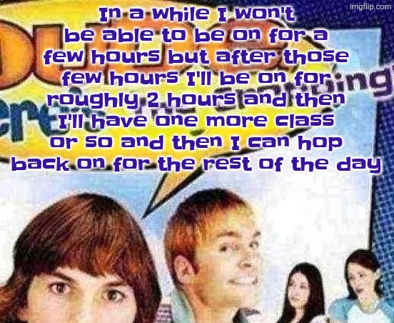 This also varies between what day it is due to the pattern of times I have off | In a while I won't be able to be on for a few hours but after those few hours I'll be on for roughly 2 hours and then I'll have one more class or so and then I can hop back on for the rest of the day | image tagged in dude where's the cropping | made w/ Imgflip meme maker