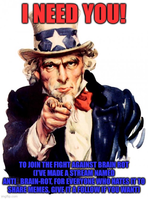 Join the fight! | I NEED YOU! TO JOIN THE FIGHT AGAINST BRAIN ROT
(I’VE MADE A STREAM NAMED ANTI_BRAIN-ROT, FOR EVERYONE WHO HATES IT TO SHARE MEMES, GIVE IT A FOLLOW IF YOU WANT) | image tagged in memes,uncle sam,anti brain rot,anti_brain-rot,join the fight | made w/ Imgflip meme maker