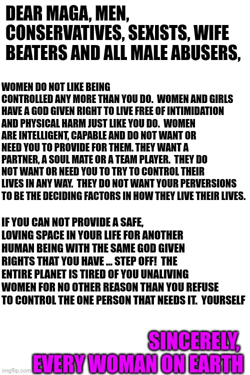 Maga Nazis Can't Find Wives. Oh No!  What Will They Do?  They're Whining And Blaming The Women Instead Of Fixing Their Own Flaws | DEAR MAGA, MEN, CONSERVATIVES, SEXISTS, WIFE BEATERS AND ALL MALE ABUSERS, WOMEN DO NOT LIKE BEING CONTROLLED ANY MORE THAN YOU DO.  WOMEN AND GIRLS HAVE A GOD GIVEN RIGHT TO LIVE FREE OF INTIMIDATION AND PHYSICAL HARM JUST LIKE YOU DO.  WOMEN ARE INTELLIGENT, CAPABLE AND DO NOT WANT OR NEED YOU TO PROVIDE FOR THEM. THEY WANT A PARTNER, A SOUL MATE OR A TEAM PLAYER.  THEY DO NOT WANT OR NEED YOU TO TRY TO CONTROL THEIR LIVES IN ANY WAY.  THEY DO NOT WANT YOUR PERVERSIONS TO BE THE DECIDING FACTORS IN HOW THEY LIVE THEIR LIVES. IF YOU CAN NOT PROVIDE A SAFE, LOVING SPACE IN YOUR LIFE FOR ANOTHER HUMAN BEING WITH THE SAME GOD GIVEN RIGHTS THAT YOU HAVE ... STEP OFF!  THE ENTIRE PLANET IS TIRED OF YOU UNALIVING WOMEN FOR NO OTHER REASON THAN YOU REFUSE TO CONTROL THE ONE PERSON THAT NEEDS IT.  YOURSELF; SINCERELY, 
EVERY WOMAN ON EARTH | image tagged in memes,abusive men,maga,trump unfit unqualified dangerous,impeach trump,white supremacists | made w/ Imgflip meme maker