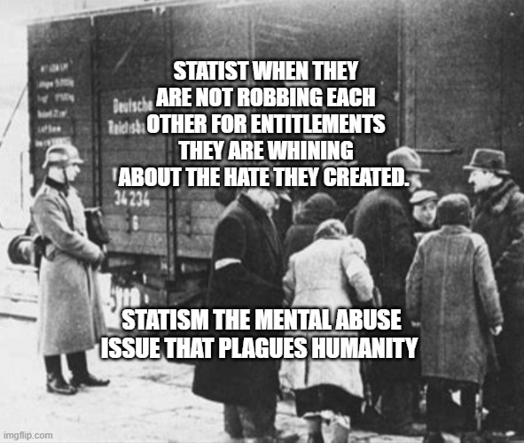 WW2 train car holocaust | STATIST WHEN THEY ARE NOT ROBBING EACH OTHER FOR ENTITLEMENTS THEY ARE WHINING ABOUT THE HATE THEY CREATED. STATISM THE MENTAL ABUSE ISSUE THAT PLAGUES HUMANITY | image tagged in ww2 train car holocaust | made w/ Imgflip meme maker