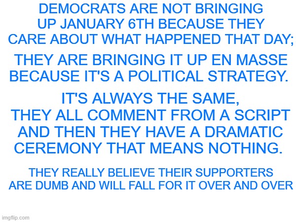 Democrats don't care about J6 | DEMOCRATS ARE NOT BRINGING UP JANUARY 6TH BECAUSE THEY CARE ABOUT WHAT HAPPENED THAT DAY;; THEY ARE BRINGING IT UP EN MASSE BECAUSE IT'S A POLITICAL STRATEGY. IT'S ALWAYS THE SAME, THEY ALL COMMENT FROM A SCRIPT AND THEN THEY HAVE A DRAMATIC CEREMONY THAT MEANS NOTHING. THEY REALLY BELIEVE THEIR SUPPORTERS ARE DUMB AND WILL FALL FOR IT OVER AND OVER | made w/ Imgflip meme maker