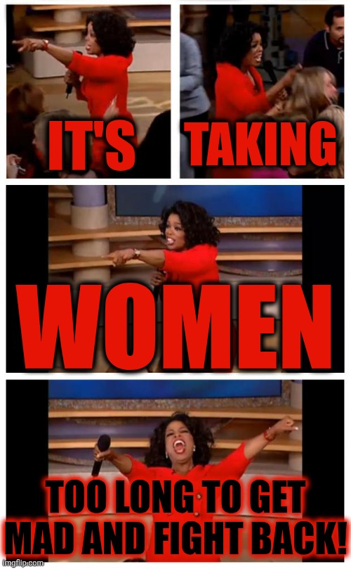 ALL Women, Regardless Of Race, Orientation Or Beliefs, MUST WORK TOGETHER 2 END THE MISGUIDED TYRANNY AGAINST WOMEN AND CHILDREN | TAKING; IT'S; WOMEN; TOO LONG TO GET MAD AND FIGHT BACK! | image tagged in memes,oprah you get a car everybody gets a car,stand up for yourself,fight back,wake up,womens rights | made w/ Imgflip meme maker