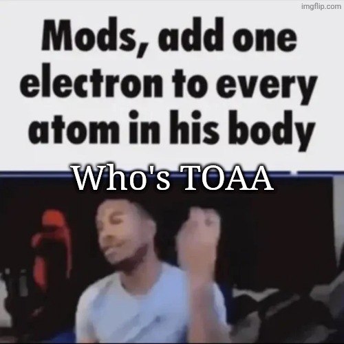 Mods, add one electron to every atom in his body | Who's TOAA | image tagged in mods add one electron to every atom in his body | made w/ Imgflip meme maker