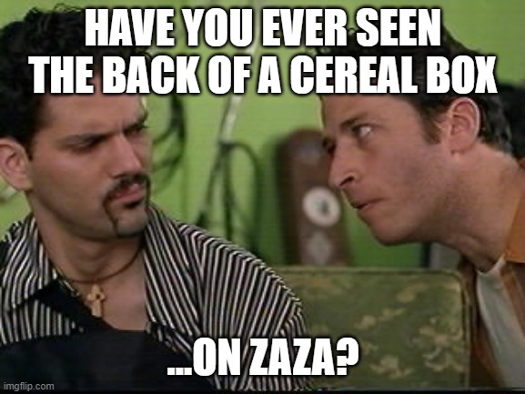 Zaza baked | HAVE YOU EVER SEEN THE BACK OF A CEREAL BOX; ...ON ZAZA? | image tagged in jon stewart half baked on weed,smoke weed everyday,dank memes,dank,so so dank,half baked | made w/ Imgflip meme maker