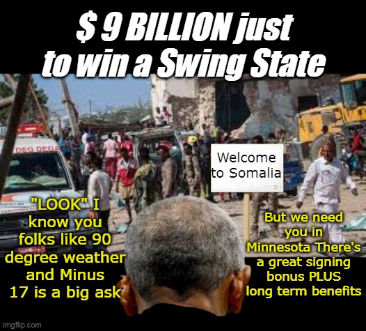 Never forget We've got this asshole to thank | $ 9 BILLION just to win a Swing State; Welcome to Somalia; "LOOK" I know you folks like 90 degree weather and Minus 17 is a big ask; But we need you in Minnesota There's a great signing bonus PLUS long term benefits | image tagged in obama somalia minnesota meme,i do not miss that condescending look | made w/ Imgflip meme maker