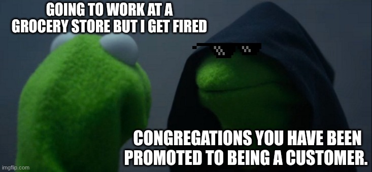 djewjofhjewkdfjewiofjewiufhewjfhe2hirfh | GOING TO WORK AT A GROCERY STORE BUT I GET FIRED; CONGREGATIONS YOU HAVE BEEN PROMOTED TO BEING A CUSTOMER. | image tagged in memes,evil kermit | made w/ Imgflip meme maker