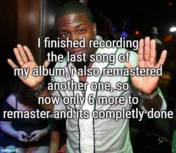 I actually cant wait to finish it | I finished recording the last song of my album, i also remastered another one, so now only 6 more to remaster and its completly done | image tagged in kevin hart hands up | made w/ Imgflip meme maker