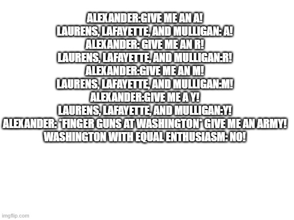 ALEXANDER:GIVE ME AN A!
LAURENS, LAFAYETTE, AND MULLIGAN: A!
ALEXANDER: GIVE ME AN R!
LAURENS, LAFAYETTE, AND MULLIGAN:R!
ALEXANDER:GIVE ME AN M!
LAURENS, LAFAYETTE, AND MULLIGAN:M!
ALEXANDER:GIVE ME A Y!
LAURENS, LAFAYETTE, AND MULLIGAN:Y!
ALEXANDER: *FINGER GUNS AT WASHINGTON* GIVE ME AN ARMY!
WASHINGTON WITH EQUAL ENTHUSIASM: NO! | made w/ Imgflip meme maker