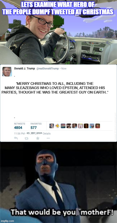 trump worships satan and follows sick practices | LETS EXAMINE WHAT HERO OF THE PEOPLE DUMPF TWEETED AT CHRISTMAS; 'MERRY CHRISTMAS TO ALL, INCLUDING THE MANY SLEAZEBAGS WHO LOVED EPSTEIN, ATTENDED HIS PARTIES, THOUGHT HE WAS THE GREATEST GUY ON EARTH..'; 25 DEC 2025; F! | image tagged in globalist puppet dumpf,epstein bestie | made w/ Imgflip meme maker