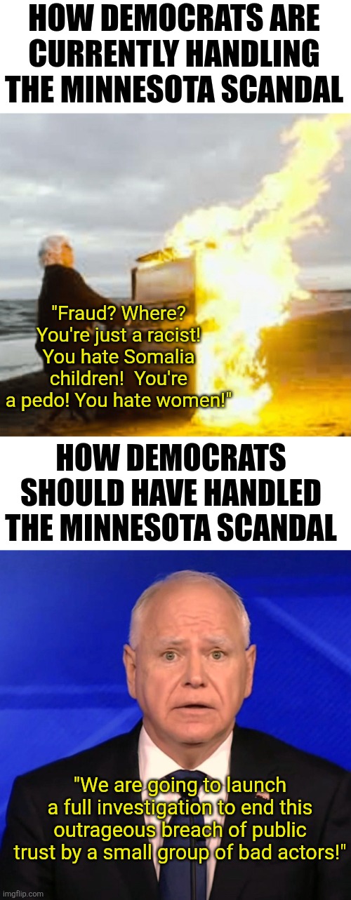 MN Democrats are so busy trying to shoot the messenger, they ended up shooting their own foot! And looking like fools! | HOW DEMOCRATS ARE CURRENTLY HANDLING THE MINNESOTA SCANDAL; "Fraud? Where? You're just a racist! You hate Somalia children!  You're a pedo! You hate women!"; HOW DEMOCRATS SHOULD HAVE HANDLED THE MINNESOTA SCANDAL; "We are going to launch a full investigation to end this outrageous breach of public trust by a small group of bad actors!" | image tagged in crying democrats,stupid liberals,liberal hypocrisy,task failed successfully,you can't handle the truth,liars | made w/ Imgflip meme maker