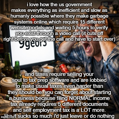 sometimes i just want to live in a forest | i love how the us government makes everything as inefficient and slow as humanly possible where they make garbage systems online which require 15 different website portals and waiting 5 hours to verify you exist through a video call (it cuts off right before you get the call and have to start over); and taxes require selling your soul to tax prep software and are lobbied to make usual taxes even harder than they should be. you can forget about starting a business because filing NORMAL income tax already requires 5 different documents and self employment tax is a LOT more. like it sucks so much i'd just leave or do nothing | image tagged in 9 george 3 | made w/ Imgflip meme maker