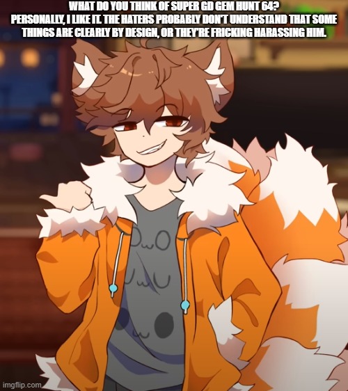 If you ask: "or they're fricking harassing him" refers to Colon, the creator of the level. | WHAT DO YOU THINK OF SUPER GD GEM HUNT 64?
PERSONALLY, I LIKE IT. THE HATERS PROBABLY DON'T UNDERSTAND THAT SOME THINGS ARE CLEARLY BY DESIGN, OR THEY'RE FRICKING HARASSING HIM. | image tagged in gd colon look at this | made w/ Imgflip meme maker