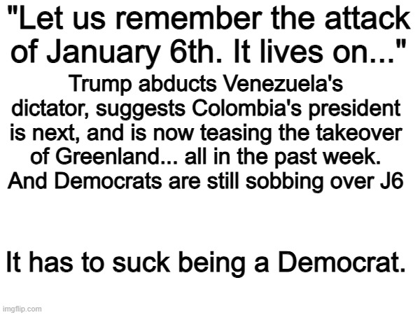 Yep | "Let us remember the attack of January 6th. It lives on..."; Trump abducts Venezuela's dictator, suggests Colombia's president is next, and is now teasing the takeover of Greenland... all in the past week.
And Democrats are still sobbing over J6; It has to suck being a Democrat. | image tagged in memes,funny,democrats,politics,political meme | made w/ Imgflip meme maker
