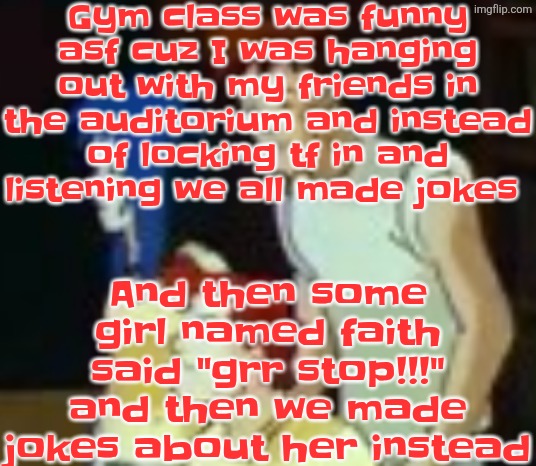 qhquqhhuah????? | Gym class was funny asf cuz I was hanging out with my friends in the auditorium and instead of locking tf in and listening we all made jokes; And then some girl named faith said "grr stop!!!" and then we made jokes about her instead | image tagged in qhquqhhuah | made w/ Imgflip meme maker