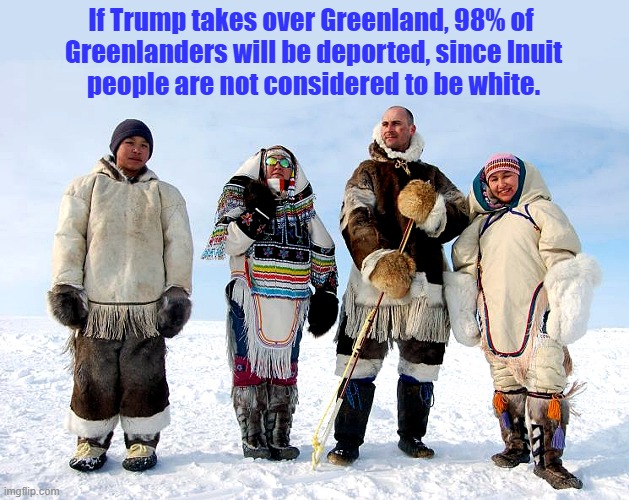 Welcome to Donald Trump's vison for a white America, Greenland! | If Trump takes over Greenland, 98% of 
Greenlanders will be deported, since Inuit
people are not considered to be white. | image tagged in donald trump,greenland,imperialism,inuit,deportation | made w/ Imgflip meme maker