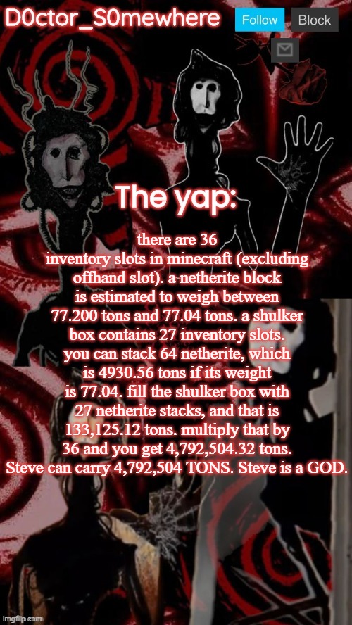 steve is a GOD | there are 36 inventory slots in minecraft (excluding offhand slot). a netherite block is estimated to weigh between 77.200 tons and 77.04 tons. a shulker box contains 27 inventory slots. you can stack 64 netherite, which is 4930.56 tons if its weight is 77.04. fill the shulker box with 27 netherite stacks, and that is 133,125.12 tons. multiply that by 36 and you get 4,792,504.32 tons. Steve can carry 4,792,504 TONS. Steve is a GOD. | image tagged in doctor somewhere's announcement temp,what | made w/ Imgflip meme maker