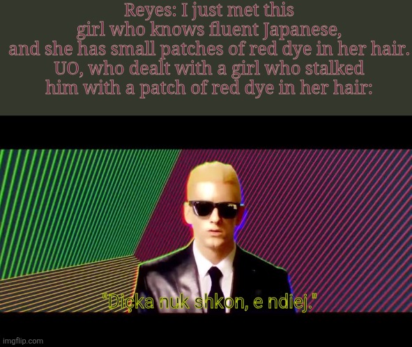 I believe a few will recognize why it's UO. | Reyes: I just met this girl who knows fluent Japanese, and she has small patches of red dye in her hair.

UO, who dealt with a girl who stalked him with a patch of red dye in her hair:; "Diçka nuk shkon, e ndiej." | image tagged in something's wrong i can feel it | made w/ Imgflip meme maker