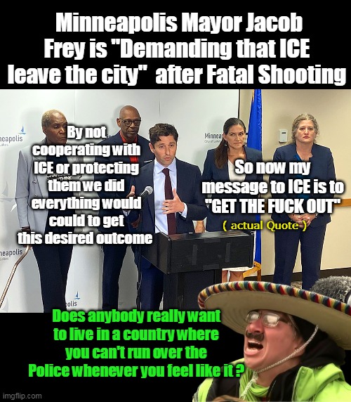 Being Winter they might not burn it down again (but would be for the best) | Minneapolis Mayor Jacob Frey is "Demanding that ICE leave the city"  after Fatal Shooting; By not cooperating with ICE or protecting them we did everything would could to get this desired outcome; So now my message to ICE is to "GET THE FUCK OUT"; ( actual Quote ); Does anybody really want to live in a country where you can't run over the Police whenever you feel like it ? | image tagged in ice shooting minneapolis mayor press conference meme | made w/ Imgflip meme maker