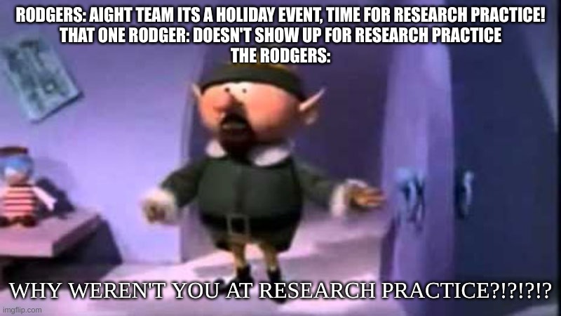 Why weren’t you at elf practice? | RODGERS: AIGHT TEAM ITS A HOLIDAY EVENT, TIME FOR RESEARCH PRACTICE!
THAT ONE RODGER: DOESN'T SHOW UP FOR RESEARCH PRACTICE
THE RODGERS:; WHY WEREN'T YOU AT RESEARCH PRACTICE?!?!?!? | image tagged in why weren t you at elf practice | made w/ Imgflip meme maker