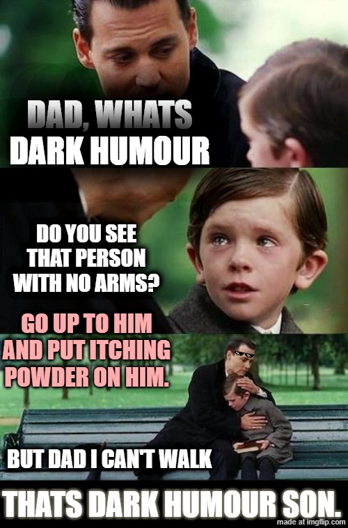 When you get taught dark humour | DAD, WHATS DARK HUMOUR; DO YOU SEE THAT PERSON WITH NO ARMS? GO UP TO HIM AND PUT ITCHING POWDER ON HIM. BUT DAD I CAN'T WALK; THATS DARK HUMOUR SON. | image tagged in dark humor | made w/ Imgflip meme maker
