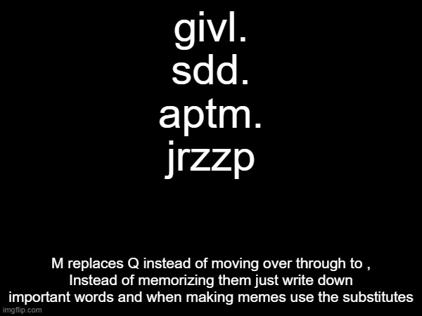 givl.
sdd.
aptm.
jrzzp; M replaces Q instead of moving over through to ,
Instead of memorizing them just write down important words and when making memes use the substitutes | made w/ Imgflip meme maker
