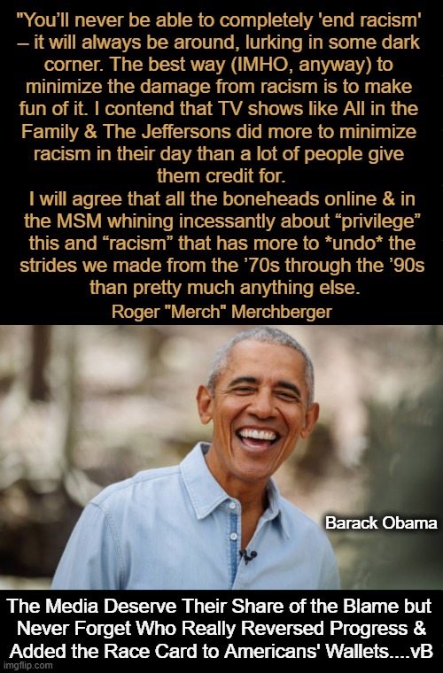 The Race Card--Don't Leave Home With It. | "You’ll never be able to completely 'end racism' 
– it will always be around, lurking in some dark 
corner. The best way (IMHO, anyway) to 
minimize the damage from racism is to make 
fun of it. I contend that TV shows like All in the 
Family & The Jeffersons did more to minimize 
racism in their day than a lot of people give 
them credit for. I will agree that all the boneheads online & in 
the MSM whining incessantly about “privilege” 
this and “racism” that has more to *undo* the 
strides we made from the ’70s through the ’90s 
than pretty much anything else. Roger "Merch" Merchberger; Barack Obama; The Media Deserve Their Share of the Blame but 

Never Forget Who Really Reversed Progress &

Added the Race Card to Americans' Wallets....vB | image tagged in deep thoughts,quotes,racism,mainstream media,barack obama,race card | made w/ Imgflip meme maker