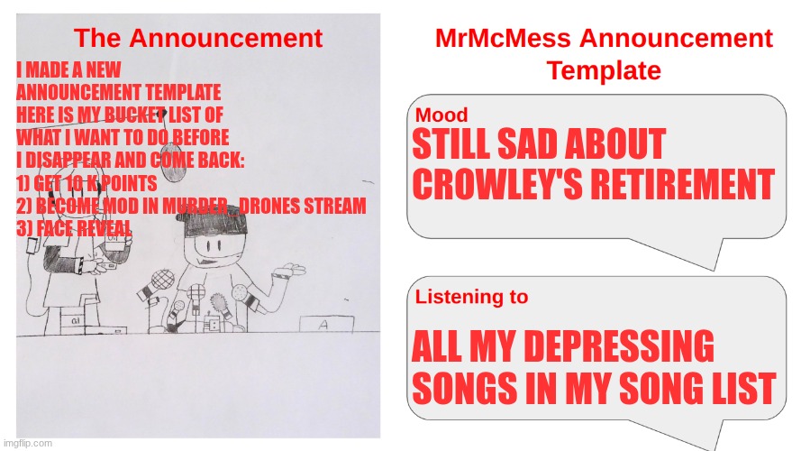 If you're wondering y I didn't leave yet, I still have a bucket list to complete. And if u are new here, I'm going to leave soon | I MADE A NEW ANNOUNCEMENT TEMPLATE
HERE IS MY BUCKET LIST OF WHAT I WANT TO DO BEFORE I DISAPPEAR AND COME BACK:
1) GET 10 K POINTS
2) BECOME MOD IN MURDER_DRONES STREAM
3) FACE REVEAL; STILL SAD ABOUT CROWLEY'S RETIREMENT; ALL MY DEPRESSING SONGS IN MY SONG LIST | image tagged in mrmcmess's newer announcement | made w/ Imgflip meme maker