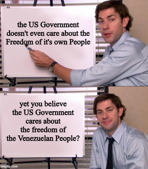 Jim Halpert Explains | the US Government doesn't even care about the Freedom of it's own People; yet you believe the US Government cares about the freedom of the Venezuelan People? | image tagged in jim halpert explains,us government,venezuela,freedom,people,americans | made w/ Imgflip meme maker
