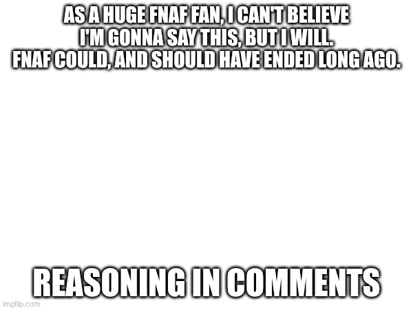FNaF could and SHOULD have been ended. hear me out | AS A HUGE FNAF FAN, I CAN'T BELIEVE I'M GONNA SAY THIS, BUT I WILL. FNAF COULD, AND SHOULD HAVE ENDED LONG AGO. REASONING IN COMMENTS | made w/ Imgflip meme maker