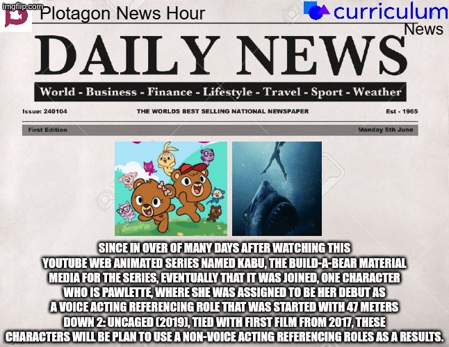 Plotagon News Hour and Curriculum News Newspaper 20 | SINCE IN OVER OF MANY DAYS AFTER WATCHING THIS YOUTUBE WEB ANIMATED SERIES NAMED KABU, THE BUILD-A-BEAR MATERIAL MEDIA FOR THE SERIES, EVENTUALLY THAT IT WAS JOINED, ONE CHARACTER WHO IS PAWLETTE, WHERE SHE WAS ASSIGNED TO BE HER DEBUT AS A VOICE ACTING REFERENCING ROLE THAT WAS STARTED WITH 47 METERS DOWN 2: UNCAGED (2019), TIED WITH FIRST FILM FROM 2017, THESE CHARACTERS WILL BE PLAN TO USE A NON-VOICE ACTING REFERENCING ROLES AS A RESULTS. | image tagged in plotagon news hour and curriculum news newspaper,meme,memes,kabu,spoof cast,newspaper | made w/ Imgflip meme maker