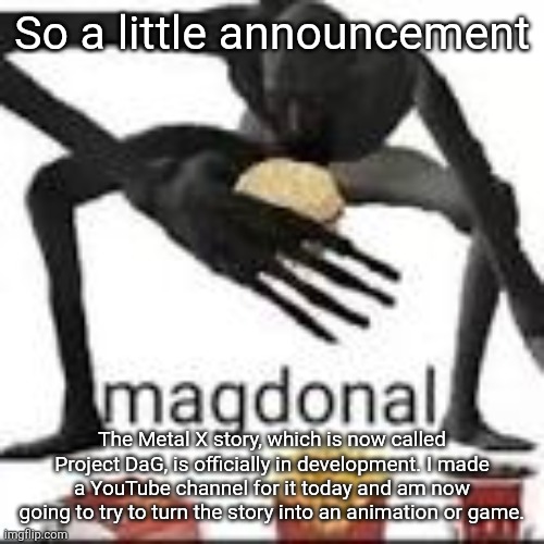 It's a pipe dream, but it'd be sick as hell (also probably gonna make an announcement temp for this sort of thing) | So a little announcement; The Metal X story, which is now called Project DaG, is officially in development. I made a YouTube channel for it today and am now going to try to turn the story into an animation or game. | image tagged in magdonal | made w/ Imgflip meme maker