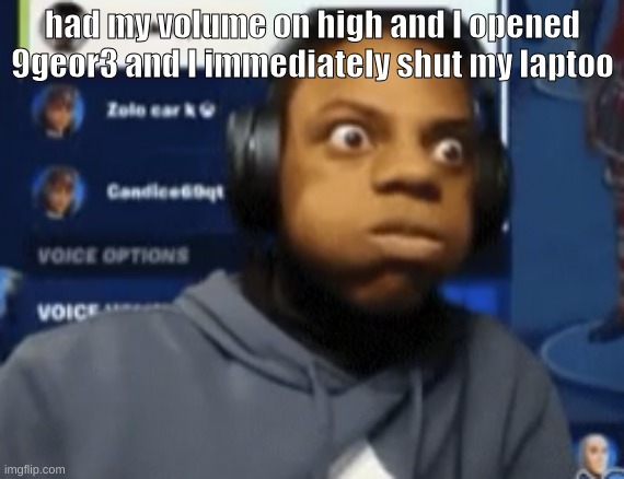 speed blowing | had my volume on high and I opened 9geor3 and I immediately shut my laptoo | image tagged in speed blowing | made w/ Imgflip meme maker