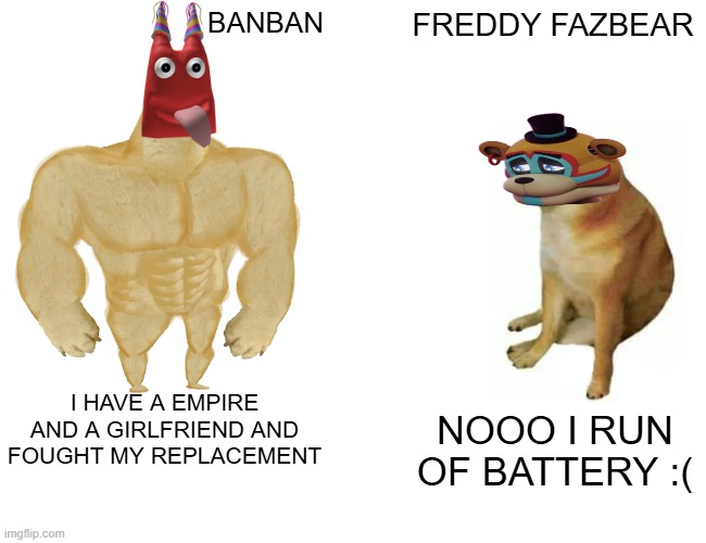 BANBAN IN A NUTSHELL | BANBAN; FREDDY FAZBEAR; I HAVE A EMPIRE AND A GIRLFRIEND AND FOUGHT MY REPLACEMENT; NOOO I RUN OF BATTERY :( | image tagged in memes,buff doge vs cheems | made w/ Imgflip meme maker