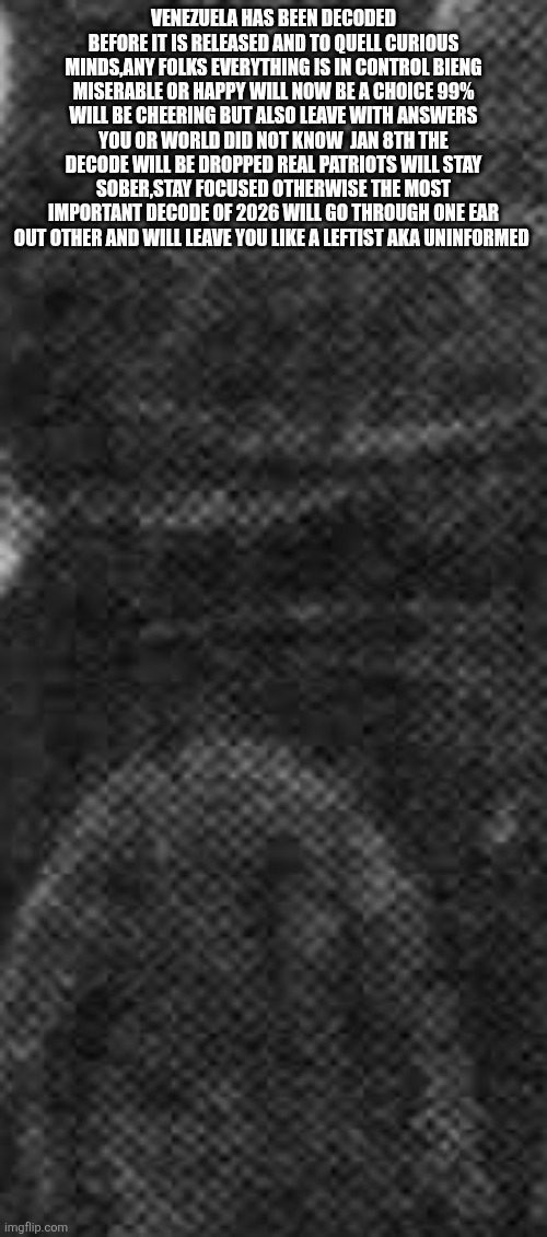 Ladies and gentlemen the biggest code of 2026 has been cracked ! | VENEZUELA HAS BEEN DECODED BEFORE IT IS RELEASED AND TO QUELL CURIOUS MINDS,ANY FOLKS EVERYTHING IS IN CONTROL BIENG MISERABLE OR HAPPY WILL NOW BE A CHOICE 99% WILL BE CHEERING BUT ALSO LEAVE WITH ANSWERS YOU OR WORLD DID NOT KNOW  JAN 8TH THE DECODE WILL BE DROPPED REAL PATRIOTS WILL STAY SOBER,STAY FOCUSED OTHERWISE THE MOST IMPORTANT DECODE OF 2026 WILL GO THROUGH ONE EAR OUT OTHER AND WILL LEAVE YOU LIKE A LEFTIST AKA UNINFORMED | image tagged in forgiveness,soon | made w/ Imgflip meme maker