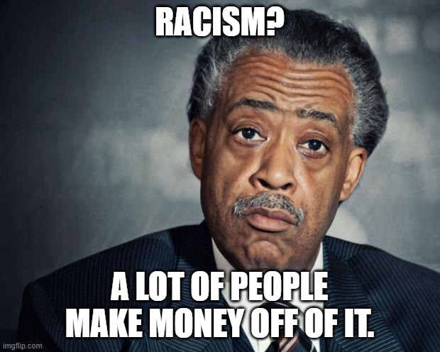 It still Continues to this day. | RACISM? A LOT OF PEOPLE MAKE MONEY OFF OF IT. | image tagged in al sharpton racist,racism,white,money,democrats | made w/ Imgflip meme maker