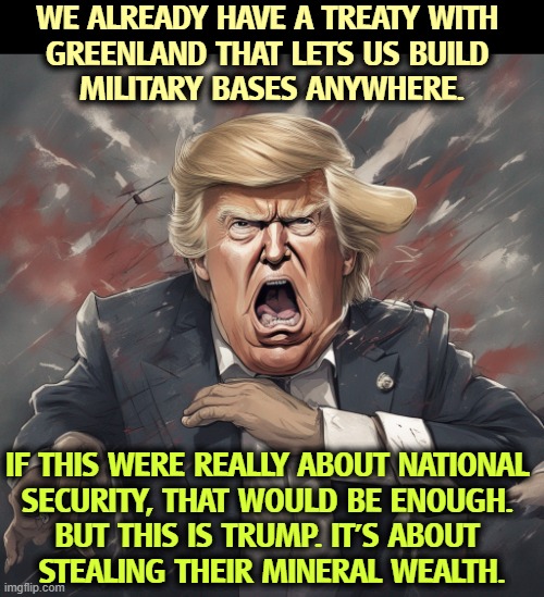 WE ALREADY HAVE A TREATY WITH 
GREENLAND THAT LETS US BUILD 
MILITARY BASES ANYWHERE. IF THIS WERE REALLY ABOUT NATIONAL 
SECURITY, THAT WOULD BE ENOUGH. 
BUT THIS IS TRUMP. IT'S ABOUT 
STEALING THEIR MINERAL WEALTH. | image tagged in greenland,military,trump,greedy,minerals | made w/ Imgflip meme maker