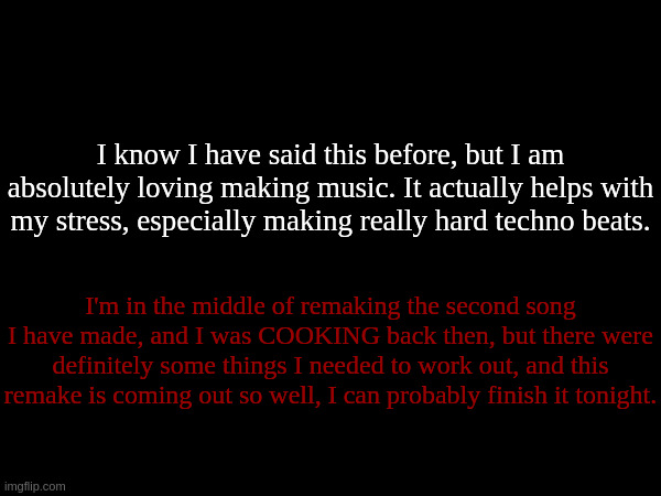 I know nobody is going to give a shit about this, but I just want to say it anyways. | I know I have said this before, but I am absolutely loving making music. It actually helps with my stress, especially making really hard techno beats. I'm in the middle of remaking the second song I have made, and I was COOKING back then, but there were definitely some things I needed to work out, and this remake is coming out so well, I can probably finish it tonight. | made w/ Imgflip meme maker
