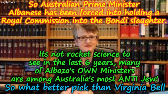 What better person to pick to head the BONDI Royal Commission into the HATE of Jews! | So Australian Prime Minister Albanese has been forced into holding a Royal Commission into the Bondi slaughter. Yarra Man; Its not rocket science to see in the last 6 years, many of Albozo's OWN Ministers are among Australia's most ANTI Jew! So what better pick than Virginia Bell | image tagged in australian prime minister albanese,pro islam far left labor,justice virginia bell,open borders,mass immigration | made w/ Imgflip meme maker