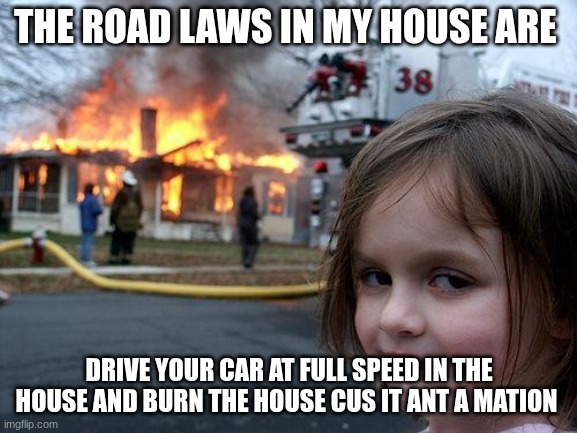 Disaster Girl Meme | THE ROAD LAWS IN MY HOUSE ARE; DRIVE YOUR CAR AT FULL SPEED IN THE HOUSE AND BURN THE HOUSE CUS IT ANT A MATION | image tagged in memes,disaster girl | made w/ Imgflip meme maker