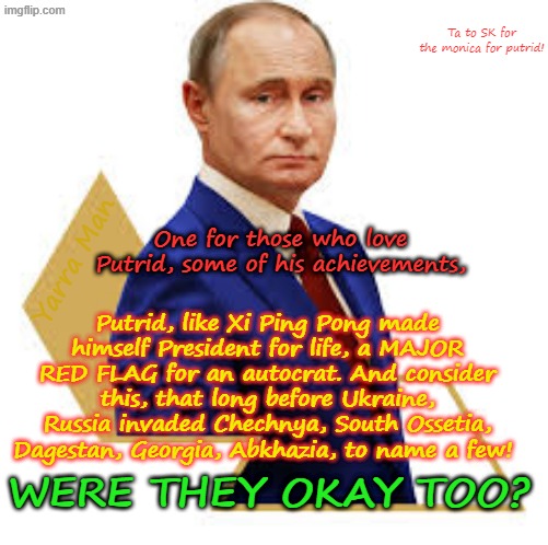 Some achievements for Vladimir Putin! | Ta to SK for the monica for putrid! Yarra Man; One for those who love Putrid, some of his achievements, Putrid, like Xi Ping Pong made himself President for life, a MAJOR RED FLAG for an autocrat. And consider this, that long before Ukraine, Russia invaded Chechnya, South Ossetia, Dagestan, Georgia, Abkhazia, to name a few! WERE THEY OKAY TOO? | image tagged in georgia south ossetia,abkhazia ukraine,chechnya dagestan,autocrat authoritarian,invasions mass murder,russian president | made w/ Imgflip meme maker