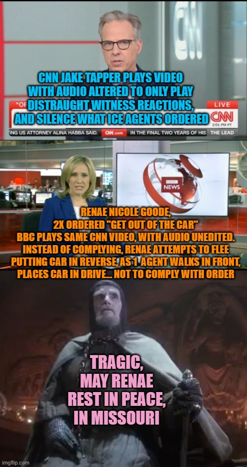 CNN JAKE TAPPER PLAYS VIDEO 
WITH AUDIO ALTERED TO ONLY PLAY 
DISTRAUGHT WITNESS REACTIONS, 
AND SILENCE WHAT ICE AGENTS ORDERED; RENAE NICOLE GOODE,
2X ORDERED "GET OUT OF THE CAR"
BBC PLAYS SAME CNN VIDEO, WITH AUDIO UNEDITED.
INSTEAD OF COMPLYING, RENAE ATTEMPTS TO FLEE
PUTTING CAR IN REVERSE, AS 1  AGENT WALKS IN FRONT,
PLACES CAR IN DRIVE... NOT TO COMPLY WITH ORDER; TRAGIC,
MAY RENAE
REST IN PEACE,
IN MISSOURI | image tagged in jake tapper,bbc newsflash,he chose poorly | made w/ Imgflip meme maker