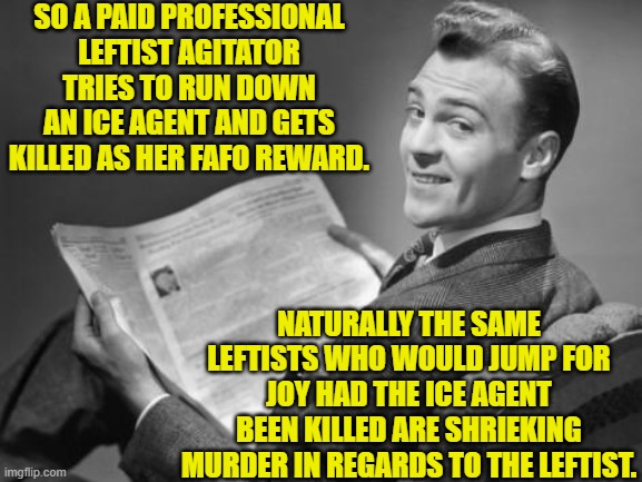 Leftists simply get crazier and more violent on a daily basis. | SO A PAID PROFESSIONAL LEFTIST AGITATOR TRIES TO RUN DOWN AN ICE AGENT AND GETS KILLED AS HER FAFO REWARD. NATURALLY THE SAME LEFTISTS WHO WOULD JUMP FOR JOY HAD THE ICE AGENT BEEN KILLED ARE SHRIEKING MURDER IN REGARDS TO THE LEFTIST. | image tagged in 50's newspaper | made w/ Imgflip meme maker