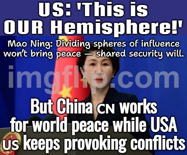 China talks peace while USA provokes wars — double standards much? | US: 'This is OUR Hemisphere!'; Mao Ning: Dividing spheres of influence won’t bring peace — shared security will. But China 🇨🇳 works for world peace while USA 🇺🇸 keeps provoking conflicts | image tagged in chinese fm spokesperson mao ning,donald trump,venezuela,world peace,world war 3,china | made w/ Imgflip meme maker