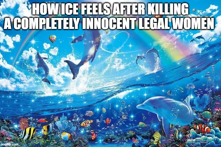 Her crime: NOTHING, WATCH THE VIDEO SHE DIDN'T TRY TO DO ANYTHING THEY LET HER GO | HOW ICE FEELS AFTER KILLING A COMPLETELY INNOCENT LEGAL WOMEN | image tagged in happy dolphin rainbow | made w/ Imgflip meme maker
