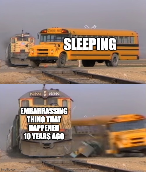 A train hitting a school bus | SLEEPING; EMBARRASSING THING THAT HAPPENED 10 YEARS AGO | image tagged in a train hitting a school bus | made w/ Imgflip meme maker