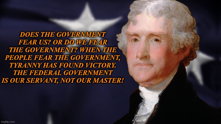 Tyranny | DOES THE GOVERNMENT FEAR US? OR DO WE FEAR THE GOVERNMENT? WHEN THE PEOPLE FEAR THE GOVERNMENT, TYRANNY HAS FOUND VICTORY. THE FEDERAL GOVERNMENT IS OUR SERVANT, NOT OUR MASTER! | image tagged in trump,gop,maga,nazis fascists,tyranny | made w/ Imgflip meme maker