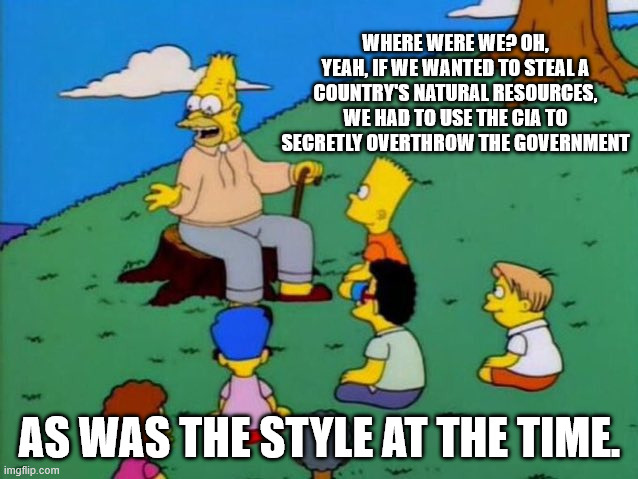 Back in my day | WHERE WERE WE? OH, YEAH, IF WE WANTED TO STEAL A COUNTRY'S NATURAL RESOURCES, WE HAD TO USE THE CIA TO SECRETLY OVERTHROW THE GOVERNMENT; AS WAS THE STYLE AT THE TIME. | image tagged in back in my day | made w/ Imgflip meme maker