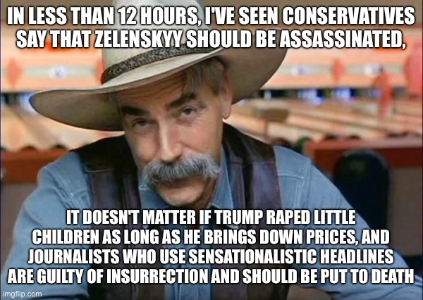 Sam Elliott special kind of stupid | IN LESS THAN 12 HOURS, I'VE SEEN CONSERVATIVES SAY THAT ZELENSKYY SHOULD BE ASSASSINATED, IT DOESN'T MATTER IF TRUMP RAPED LITTLE CHILDREN AS LONG AS HE BRINGS DOWN PRICES, AND JOURNALISTS WHO USE SENSATIONALISTIC HEADLINES ARE GUILTY OF INSURRECTION AND SHOULD BE PUT TO DEATH | image tagged in sam elliott special kind of stupid | made w/ Imgflip meme maker